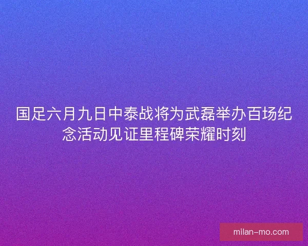 国足六月九日中泰战将为武磊举办百场纪念活动见证里程碑荣耀时刻