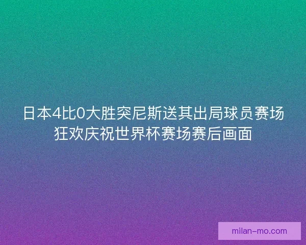 日本4比0大胜突尼斯送其出局球员赛场狂欢庆祝世界杯赛场赛后画面