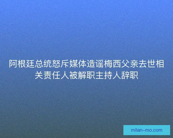 阿根廷总统怒斥媒体造谣梅西父亲去世相关责任人被解职主持人辞职
